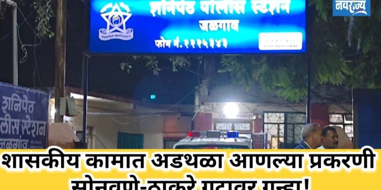 शासकीय कामात अडथळा आणल्या प्रकरणी सोनवणे-ठाकरे गटावर गुन्हा!